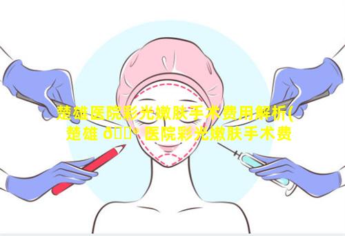 楚雄医院彩光嫩肤手术费用解析(楚雄 💮 医院彩光嫩肤手术费 🦍 用解析多少钱)